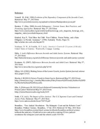 8
References
Ventrell, M. (Fall, 1998) Evolution of the Dependecy Component of the Juvenile Court.
Retreieved May 5th, 2015 from
http://www.juvenilelawsociety.org/upload/evolutionofthedependencycour.pdf
Ramirez, F. (May, 2008) Juvenile Delinquency  Current Issues, Best Practices, and
Promising Approaches. Retrieved May 5th, 2015 from
https://www.americanbar.org/newsletter/publications/gp_solo_magazine_home/gp_solo_
magazine_index/juveniledelinquency.html
Kindred, Kay P., "God Bless the Child: Poor Children, Parens Patriae, and a State
Obligation to Provide Assistance" (1996). Scholarly Works. Paper 52.
http://scholars.law.unlv.edu/facpub/52
Neubauer, D. W., & Fradella, H. F. (n.d.). America’s Courts & CJ system. (11th ed.)
United States of America: Wadsworth, Cengage Learning
Hirby, J. (n.d.) Difference Between Juvenile and Adult Justice Systems. Retrieved May
5th, 2015 from
http://thelawdictionary.org/article/difference-between-juvenile-and-adult-justice-systems/
Komisaru, K. (2007). Differences Between Juvenile and Adult Court. Retrieved May 5th,
2015 from
http://www.lawcollective.org/article.php?id=64
Silbey, S.S. (1981), Making Sense of the Lower Courts, Justice System Journal, volume
6(1), pages 13-21.
Martin, J. M (2011) Future Trends in State Courts. Retrieved May 5th, 2015 from
http://www.ncsc.org/~/media/Microsites/Files/Future%20Trends/Author%20PD
Fs/Martin%20and%20Ivey.ashx
Ellis, S. (February 20, 2011) Court-Ordered Community Service: Volunteers or
Prison Labor? Retrieved May 5th, 2015 from
http://www.blueavocado.org/node/619
Smith, C.E. (n.d.), The Impact of New Justices: The U.S. Supreme Court and Criminal
Justice Policy Retrieved May 6th, 2015 from
https://www.uakron.edu/dotAsset/726718.pdf
Boundless. “Two Judicial Revolutions: The Rehnquist Court and the Roberts Court.”
Boundless Political Science. Boundless, 17 Jul. 2014. Retrieved 02 May. 2015 from
https://www.boundless.com/political-science/textbooks/boundless-political-science-
textbook/the-judiciary-14/judicial-review-and-policy-making-93/two-judicial-
revolutions-the-rehnquist-court-and-the-roberts-court-510-936/
 