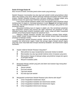12                        Modul JUSA SET 2


Soalan 36 hingga Soalan 40.
Baca rencana di bawah, kemudian jawab soalan-soalan yang berikutnya.

Sekolah Wawasan menempatkan dua atau tiga buah sekolah rendah yang berlainan aliran
dalam satu kawasan yang sama. Mereka berkongsi beberapa kemudahan fizikal di sekolah
tersebut. Sekolah Wawasan bertujuan untuk memupuk integrasi di kalangan pelajar yang
berlainan bangsa dan agama bagi melahirkan perpaduan di peringkat sekolah.
       Fokus utama Sekolah Wawasan adalah untuk meningkatkan tahap perpaduan rakyat
berbilang kaum di negara ini. Semangat perpaduan ini perlu dipupuk dari peringkat sekolah
rendah lagi. Idea Sekolah Wawasan ini akan memberikan sumbangan yang positif ke arah
perpaduan nasional.
       Masyarakat berbilang kaum di negara ini adalah unik. Kita memerlukan perpaduan
bagi mewujudkan suasana yang harmoni dan stabil. Keamanan dan perpaduan ini perlu
dikekalkan supaya dapat menjamin kestabilan politik. Justeru, setiap ahli dalam masyarakat
perlulah menyumbang kepada integrasi dan perpaduan kaum.
       Walaupun Sekolah Wawasan hanyalah satu perubahan terhadap fizikal sekolah,
namun adalah menjadi harapan kerajaan agar warga sekolah tersebut dapat mewujudkan
perpaduan di kalangan mereka.
       Pembentukan Sekolah Wawasan perlulah diterima oleh rakyat untuk mengekalkan
kestabilan dan keharmonian negara. Impian kita semoga negara menjadi sebuah negara
yang maju suatu masa kelak akan tercapai seandainya kestabilan dan keharmonian negara
berkekalan



36.    Apakah matlamat Sekolah Wawasan diwujudkan?
       A      Memudahkan ibu bapa menghantarkan anak-anak mereka ke sekolah.
       B      Menempatkan dua atau tiga sekolah berlainan aliran di kawasan yang sama.
       C      Memupukkan integrasi di kalangan pelajar yang berlainan bangsa dan agama
              di peringkat sekolah.
       D      Menjamin kestabilan politik.


37.    Berapakah bilangan sekolah yang perlu ada dalam satu kawasan bagi mewujudkan
       Sekolah Wawasan?
       A      Sebuah sekolah
       B      Dua buah sekolah
       C      Tiga buah sekolah
       D      Dua atau tiga buah sekolah


38.    Mengapakah pembentukan Sekolah Wawasan perlu diterima oleh rakyat?
       A      Untuk mengekalkan keselamatan rakyat.
       B      Untuk mengekalkan kestabilan dan keharmonian sekolah.
       C      Untuk mengekalkan kestabilan dan keharmonian negara.
       D      Untuk mengekalkan keharmonian keluarga.
 