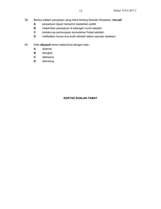 13                        Modul JUSA SET 2


39.   Berikut adalah penyataan yang betul tentang Sekolah Wawasan, kecuali
      A     perpaduan dapat menjamin kestabilan politik
      B     melahirkan perpaduan di kalangan murid sekolah.
      C     berlakunya perkongsian kemudahan fizikal sekolah.
      D     melibatkan hanya dua buah sekolah dalam sesuatu kawasan.


40.   Kata dipupuk sama maksudnya dengan kata...
      A     disemai
      B     ditingkat
      C     dilaksana
      D     dibimbing




                             KERTAS SOALAN TAMAT
 