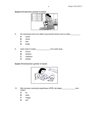 4                         Modul JUSA SET 2


Soalan 8 berdasarkan gambar di bawah.




8.    Ibu membuang nasi itu ke dalam tong sampah kerana nasi itu sudah___________ .
      A     busuk
      B     hamis
      C     basi
      D     tengik


9.    Ayah masih di sawah _______________ hari sudah senja.
      A     namun
      B     lantaran
      C     meskipun
      D     bahkan

Soalan 10 berdasarkan gambar di bawah.




10.   Mei Ling akan menduduki peperiksaan UPSR, dia belajar ______________ larut
      malam.
      A     ke
      B     pada
      C     hingga
      D     dari
 
