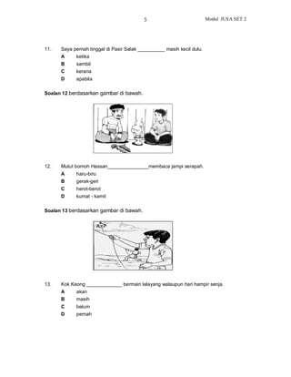 5                             Modul JUSA SET 2




11.   Saya pernah tinggal di Pasir Salak __________ masih kecil dulu.
      A     ketika
      B     sambil
      C     kerana
      D     apabila

Soalan 12 berdasarkan gambar di bawah.




12.   Mulut bomoh Hassan_______________membaca jampi serapah.
      A     haru-biru
      B     gerak-geri
      C     herot-berot
      D     kumat - kamit

Soalan 13 berdasarkan gambar di bawah.




13.   Kok Keong _____________ bermain lelayang walaupun hari hampir senja.
      A     akan
      B     masih
      C     belum
      D     pernah
 