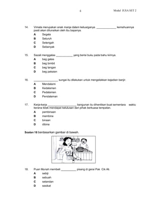 6                          Modul JUSA SET 2




14.   Vimala merupakan anak manja dalam keluarganya. _____________ kemahuannya
      pasti akan ditunaikan oleh ibu bapanya.
      A      Segala
      B     Seluruh
      C     Setengah
      D     Sebanyak


15.   Sazali menggalas ___________ yang berisi buku pada bahu kirinya.
      A      beg galas
      B     beg bimbit
      C     beg tangan
      D     beg pakaian


16.   ________________ sungai itu dilakukan untuk mengelakkan kejadian banjir.
      A     Mendalami
      B     Kedalaman
      C     Pedalaman
      D     Pendalaman


17.   Kerja-kerja ___________________ bangunan itu dihentikan buat sementara     waktu
      kerana tidak mendapat kelulusan dari pihak berkuasa tempatan.
      A     pembinaan
      B     membina
      C     binaan
      D     dibina

Soalan 18 berdasarkan gambar di bawah.




18.   Puan Munah membeli __________ pisang di gerai Pak Cik Ali.
      A     sebiji
      B     sebuah
      C     setandan
      D     sesikat
 