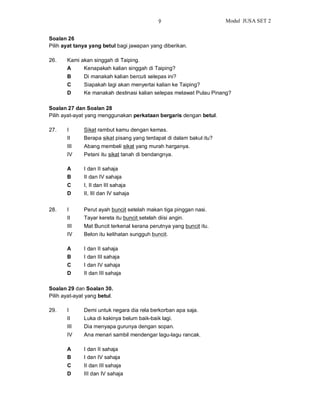 9                       Modul JUSA SET 2


Soalan 26
Pilih ayat tanya yang betul bagi jawapan yang diberikan.

26.    Kami akan singgah di Taiping.
       A     Kenapakah kalian singgah di Taiping?
       B      Di manakah kalian bercuti selepas ini?
       C      Siapakah lagi akan menyertai kalian ke Taiping?
       D      Ke manakah destinasi kalian selepas melawat Pulau Pinang?

Soalan 27 dan Soalan 28
Pilih ayat-ayat yang menggunakan perkataan bergaris dengan betul.

27.    I      Sikat rambut kamu dengan kemas.
       II     Berapa sikat pisang yang terdapat di dalam bakul itu?
       III    Abang membeli sikat yang murah harganya.
       IV     Petani itu sikat tanah di bendangnya.

       A      I dan II sahaja
       B      II dan IV sahaja
       C      I, II dan III sahaja
       D      II, III dan IV sahaja


28.    I      Perut ayah buncit setelah makan tiga pinggan nasi.
       II     Tayar kereta itu buncit setelah diisi angin.
       III    Mat Buncit terkenal kerana perutnya yang buncit itu.
       IV     Belon itu kelihatan sungguh buncit.

       A      I dan II sahaja
       B      I dan III sahaja
       C      I dan IV sahaja
       D      II dan III sahaja

Soalan 29 dan Soalan 30.
Pilih ayat-ayat yang betul.

29.    I      Demi untuk negara dia rela berkorban apa saja.
       II     Luka di kakinya belum baik-baik lagi.
       III    Dia menyapa gurunya dengan sopan.
       IV     Ana menari sambil mendengar lagu-lagu rancak.

       A      I dan II sahaja
       B      I dan IV sahaja
       C      II dan III sahaja
       D      III dan IV sahaja
 
