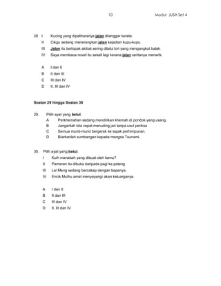 10                           Modul JUSA Set 4




28 I             Kucing yang dipeliharanya jalan dilanggar kereta.
      II         Cikgu sedang menerangkan jalan kejadian kupu-kupu.
      III        Jalan itu berlopak akibat sering dilalui lori yang mengangkut balak.
      IV         Saya membaca novel itu sekali lagi kerana jalan ceritanya menarik.


      A          I dan II
      B          II dan III
      C          III dan IV
      D          II, III dan IV



Soalan 29 hingga Soalan 30


29.          Pilih ayat yang betul.
             A        Perkhemahan sedang mendirikan khemah di pondok yang usang.
             B        Janganlah kita cepat menuding jari tanpa usul periksa
             C        Semua murid-murid bergerak ke tapak perhimpunan.
             D        Biarkanlah sumbangan kepada mangsa Tsunami.


30.    Pilih ayat yang betul.
       I         Kuih manakah yang dibuat oleh kamu?
       II        Pameran itu dibuka daripada pagi ke petang.
       III       Lai Meng sedang bercakap dengan bapanya.
       IV        Encik Muthu amat menyayangi akan keluarganya.


       A         I dan II
       B         II dan III
       C         III dan IV
       D         II, III dan IV
 