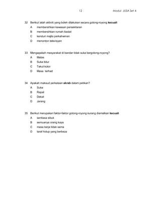 12                         Modul JUSA Set 4



32 Berikut ialah aktiviti yang boleh dilakukan secara gotong-royong kecuali
    A    membersihkan kawasan persekitaran
    B    membersihkan rumah ibadat
    C    kenduri majlis perkahwinan
    D    menonton televisyen



33 Mengapakah masyarakat di bandar tidak suka bergotong-royong?
    A    Malas
    B    Suka tidur
    C    Takut kotor
    D    Masa terhad



34 Apakah maksud perkataan akrab dalam petikan?
    A    Suka
    B    Rapat
    C    Dekat
    D    Jarang



35 Berikut merupakan faktor-faktor gotong-royong kurang diamalkan kecuali
    A    sentiasa sibuk
    B    semuanya orang kaya
    C    masa kerja tidak sama
    D    taraf hidup yang berbeza
 