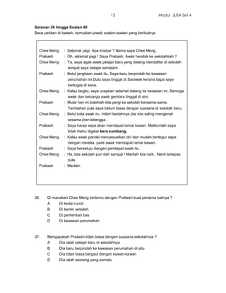 13                           Modul JUSA Set 4


Solanan 36 hingga Soalan 40
Baca petikan di bawah, kemudian jawab soalan-soalan yang berikutnya



  Chee Meng      : Selamat pagi. Apa khabar ? Nama saya Chee Meng.
  Prakash        : Oh, selamat pagi ! Saya Prakash. Awak hendak ke sekolahkah ?
  Chee Meng      : Ya, saya agak awak pelajar baru yang datang mendaftar di sekolah
                   tempat saya belajar semalam.
  Prakash        : Betul jangkaan awak itu. Saya baru berpindah ke kawasan
                   perumahan ini.Dulu saya tinggal di Sarawak kerana bapa saya
                   bertugas di sana.
  Chee Meng      : Kalau begitu, saya ucapkan selamat datang ke kawasan ini. Semoga
                   awak dan keluarga awak gembira tinggal di sini.
  Prakash        : Mulai hari ini,bolehlah kita pergi ke sekolah bersama-sama.
                   Tambahan pula saya belum biasa dengan suasana di sekolah baru.
  Chee Meng      : Betul kata awak itu. Inilah faedahnya jika kita saling mengenali
                   sesama jiran tetangga.
  Prakash        : Saya harap saya akan mendapat ramai kawan. Maklumlah saya
                   tidak mahu digelar kera sumbang.
  Chee Meng      : Kalau awak pandai menyesuaikan diri dan mudah bertegur sapa
                   dengan mereka, pasti awak mendapat ramai kawan.
  Prakash        : Saya bersetuju dengan pendapat awak itu.
  Chee Meng      : Ha, bas sekolah pun dah sampai ! Marilah kita naik . Nanti terlepas
                   pula.
  Prakash        : Marilah.




36.    Di manakah Chee Meng bertemu dengan Prakash buat pertama kalinya ?
       A      Di kedai runcit
       B      Di kantin sekolah.
       C      Di perhentian bas
       D      Di kawasan perumahan



37.    Mengapakah Prakash tidak biasa dengan suasana sekolahnya ?
       A      Dia ialah pelajar baru di sekolahnya
       B      Dia baru berpindah ke kawasan perumahan di situ
       C      Dia tidak biasa bergaul dengan kawan-kawan
       D      Dia ialah seorang yang pemalu
 