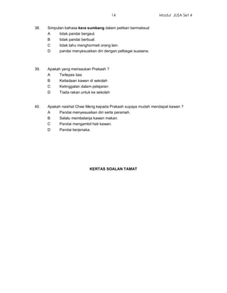 14                   Modul JUSA Set 4


38.   Simpulan bahasa kera sumbang dalam petikan bermaksud
      A     tidak pandai bergaul.
      B     tidak pandai berbual.
      C     tidak tahu menghormati orang lain.
      D     pandai menyesuaikan diri dengan pelbagai suasana.



39.   Apakah yang merisaukan Prakash ?
      A     Terlepas bas
      B     Ketiadaan kawan di sekolah
      C     Ketinggalan dalam pelajaran
      D     Tiada rakan untuk ke sekolah


40.   Apakah nasihat Chee Meng kepada Prakash supaya mudah mendapat kawan ?
      A     Pandai menyesuaikan diri serta peramah.
      B     Selalu membelanja kawan makan.
      C     Pandai mengambil hati kawan.
      D     Pandai berjenaka.




                             KERTAS SOALAN TAMAT
 