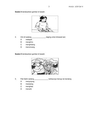 3                         Modul JUSA Set 4


Soalan 4 berdasarkan gambar di bawah.




4.    Cik Lili sedang _______________ daging untuk dimasak kari.
      A      melapah
      B      menghiris
      C      menghidang
      D      mencincang



Soalan 5 berdasarkan gambar di bawah.




5.    Pak Salim sedang _______________ kerbaunya menuju ke kandang.
      A      menjunjung
      B      menjinjing
      C      menghela
      D      menarik
 