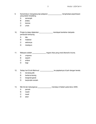 5                         Modul JUSA Set 4



9.    Kamal tekun mengulang kaji pelajaran _______________ menghadapi peperiksaan
      yang bakal menjelang.
      A     semenjak
      B     jikalau
      C     kerana
      D     untuk



10.   Projek itu tetap dijalankan _______________ mendapat bantahan daripada
      penduduk kampung.
      A     lalu
      B     malahan
      C     sekiranya
      D     meskipun



11.   Malaysia adalah _______________ negara Asia yang amat dikenali di dunia.
      A     umpama
      B     seperti
      C     antara
      D     bagi



12.   Setiap hari Encik Mahmud _______________ ke pejabatnya di Ipoh dengan kereta.
      A     berulang-alik
      B     berterus-terang
      C     bergerak-gerak
      D     berpindah-randah



13.   Mei Qi dan keluarganya _______________ menetap di Sabah pada tahun 2005.
      A     pernah
      B     masih
      C     mesti
      D     akan
 