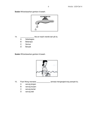 6                 Modul JUSA Set 4


Soalan 14 berdasarkan gambar di bawah.




14.   _______________ titis air masih menitik dari pili itu.
      A      Sebahagian
      B      Beberapa
      C      Semua
      D      Banyak



Soalan 15 berdasarkan gambar di bawah.




15.   Puan Wong memakai _______________ semasa mengangkat tong sampah itu.
      A     sarung tangan
      B      sarung kusyen
      C      sarung bantal
      D      sarung kaki
 
