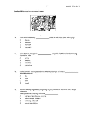 7                    Modul JUSA Set 4


Soalan 16 berdasarkan gambar di bawah.




                                  .
16.   Encik Maniam sedang _______________ getah di kebunnya pada waktu pagi
      A      ditoreh
      B      bertoreh
      C      menoreh
      D      menorehi



17.   Encik Samad merupakan _______________ Anugerah Perkhidmatan Cemerlang
      bagi tahun 2008.
      A      terima
      B      diterima
      C      penerima
      D      menerima



18.   Sambutan Hari Kebangsaan dimeriahkan lagi dengan beberapa _______________
      tembakan meriam.
      A      das
      B      butir
      C      laras
      D      pucuk



19.   Penduduk kampung sedang bergotong-royong memasak makanan untuk majlis
      keramaian.
      Sikap penduduk kampung umpama_______________ .
      A      anjing dengan bayang-bayang
      B      pahat dengan penukul
      C      kumbang putus tali
      D      aur dengan tebing
 