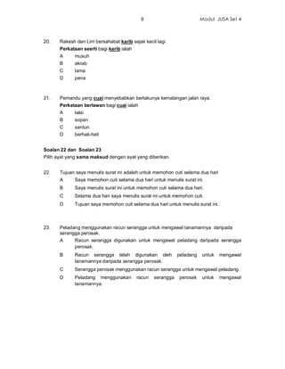 8                            Modul JUSA Set 4



20.    Rakesh dan Lim bersahabat karib sejak kecil lagi.
       Perkataan seerti bagi karib ialah
       A     musuh
       B     akrab
       C     lama
       D     pena



21.    Pemandu yang cuai menyebabkan berlakunya kemalangan jalan raya.
       Perkataan berlawan bagi cuai ialah
       A     lalai
       B     sopan
       C     santun
       D     berhati-hati


Soalan 22 dan Soalan 23
Pilih ayat yang sama maksud dengan ayat yang diberikan.


22.    Tujuan saya menulis surat ini adalah untuk memohon cuti selama dua hari
       A     Saya memohon cuti selama dua hari untuk menulis surat ini.
       B     Saya menulis surat ini untuk memohon cuti selama dua hari.
       C     Selama dua hari saya menulis surat ini untuk memohon cuti.
       D     Tujuan saya memohon cuti selama dua hari untuk menulis surat ini.



23.    Peladang menggunakan racun serangga untuk mengawal tanamannya daripada
       serangga perosak.
       A     Racun serangga digunakan untuk mengawal peladang daripada serangga
             perosak.
       B     Racun serangga telah digunakan oleh              peladang   untuk   mengawal
             tanamannya daripada serangga perosak.
       C     Serangga perosak menggunakan racun serangga untuk mengawal peladang.
       D     Peladang menggunakan          racun   serangga   perosak    untuk   mengawal
             tanamannya.
 