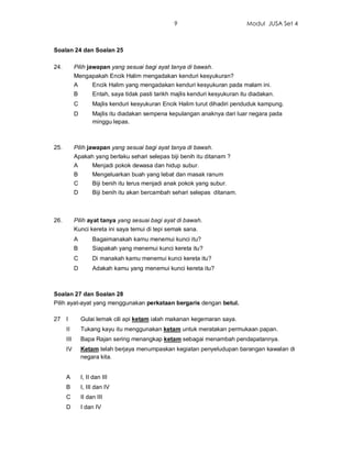 9                           Modul JUSA Set 4



Soalan 24 dan Soalan 25

24.         Pilih jawapan yang sesuai bagi ayat tanya di bawah.
            Mengapakah Encik Halim mengadakan kenduri kesyukuran?
            A        Encik Halim yang mengadakan kenduri kesyukuran pada malam ini.
            B        Entah, saya tidak pasti tarikh majlis kenduri kesyukuran itu diadakan.
            C        Majlis kenduri kesyukuran Encik Halim turut dihadiri penduduk kampung.
            D        Majlis itu diadakan sempena kepulangan anaknya dari luar negara pada
                     minggu lepas.



25.         Pilih jawapan yang sesuai bagi ayat tanya di bawah.
            Apakah yang berlaku sehari selepas biji benih itu ditanam ?
            A        Menjadi pokok dewasa dan hidup subur.
            B        Mengeluarkan buah yang lebat dan masak ranum
            C        Biji benih itu terus menjadi anak pokok yang subur.
            D        Biji benih itu akan bercambah sehari selepas ditanam.



26.         Pilih ayat tanya yang sesuai bagi ayat di bawah.
            Kunci kereta ini saya temui di tepi semak sana.
            A        Bagaimanakah kamu menemui kunci itu?
            B        Siapakah yang menemui kunci kereta itu?
            C        Di manakah kamu menemui kunci kereta itu?
            D        Adakah kamu yang menemui kunci kereta itu?



Soalan 27 dan Soalan 28
Pilih ayat-ayat yang menggunakan perkataan bergaris dengan betul.

27 I            Gulai lemak cili api ketam ialah makanan kegemaran saya.
      II        Tukang kayu itu menggunakan ketam untuk meratakan permukaan papan.
      III       Bapa Rajan sering menangkap ketam sebagai menambah pendapatannya.
      IV        Ketam telah berjaya menumpaskan kegiatan penyeludupan barangan kawalan di
                negara kita.


      A         I, II dan III
      B         I, III dan IV
      C         II dan III
      D         I dan IV
 