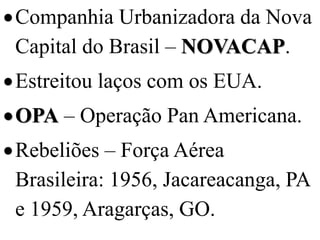  Companhia Urbanizadora da Nova
  Capital do Brasil – NOVACAP.
 Estreitou laços com os EUA.
 OPA – Operação Pan Americana.
 Rebeliões – Força Aérea
  Brasileira: 1956, Jacareacanga, PA
  e 1959, Aragarças, GO.
 