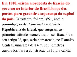 Em 1810, existia a proposta de fixação do
governo no interior do Brasil, longe dos
portos, para garantir a segurança da capital
do país. Entretanto, foi em 1891, com a
promulgação da Primeira Constituição
Republicana do Brasil, que surgiram as
primeiras atitudes concretas, ao ser fixado, em
seu artigo 3º, que seria demarcada, no Planalto
Central, uma área de 14 mil quilômetros
quadrados para a construção da futura capital.
 