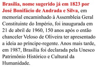 Brasília, nome sugerido já em 1823 por
José Bonifácio de Andrada e Silva, em
memorial encaminhado à Assembleia Geral
Constituinte do Império, foi inaugurada em
21 de abril de 1960, 150 anos após o então
chanceler Veloso de Oliveira ter apresentado
a ideia ao príncipe-regente. Anos mais tarde,
em 1987, Brasília foi declarada pela Unesco
Patrimônio Histórico e Cultural da
Humanidade.
 