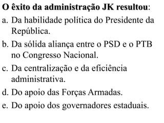 O êxito da administração JK resultou:
a. Da habilidade política do Presidente da
   República.
b. Da sólida aliança entre o PSD e o PTB
   no Congresso Nacional.
c. Da centralização e da eficiência
   administrativa.
d. Do apoio das Forças Armadas.
e. Do apoio dos governadores estaduais.
 