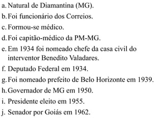 a. Natural de Diamantina (MG).
b.Foi funcionário dos Correios.
c. Formou-se médico.
d.Foi capitão-médico da PM-MG.
e. Em 1934 foi nomeado chefe da casa civil do
   interventor Benedito Valadares.
f. Deputado Federal em 1934.
g.Foi nomeado prefeito de Belo Horizonte em 1939.
h.Governador de MG em 1950.
i. Presidente eleito em 1955.
j. Senador por Goiás em 1962.
 