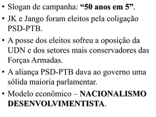 • Slogan de campanha: “50 anos em 5”.
• JK e Jango foram eleitos pela coligação
  PSD-PTB.
• A posse dos eleitos sofreu a oposição da
  UDN e dos setores mais conservadores das
  Forças Armadas.
• A aliança PSD-PTB dava ao governo uma
  sólida maioria parlamentar.
• Modelo econômico – NACIONALISMO
  DESENVOLVIMENTISTA.
 