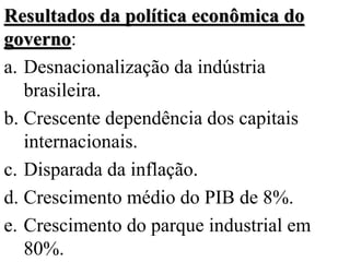 Resultados da política econômica do
governo:
a. Desnacionalização da indústria
   brasileira.
b. Crescente dependência dos capitais
   internacionais.
c. Disparada da inflação.
d. Crescimento médio do PIB de 8%.
e. Crescimento do parque industrial em
   80%.
 