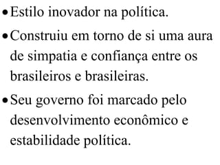  Estilo inovador na política.
 Construiu em torno de si uma aura
  de simpatia e confiança entre os
  brasileiros e brasileiras.
 Seu governo foi marcado pelo
  desenvolvimento econômico e
  estabilidade política.
 