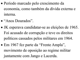  Período marcado pelo crescimento da
  economia, como também da dívida externa e
  interna.
 “Anos Dourados”.
 JK esperava candidatar-se as eleições de 1965.
  Foi acusado de corrupção e teve os direitos
  políticos cassados pelos militares em 1964.
 Em 1967 fez parte da “Frente Ampla”,
  movimento de oposição ao regime militar
  juntamente com Jango e Lacerda.
 