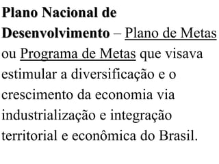 Plano Nacional de
Desenvolvimento – Plano de Metas
ou Programa de Metas que visava
estimular a diversificação e o
crescimento da economia via
industrialização e integração
territorial e econômica do Brasil.
 