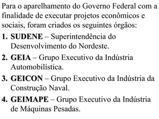 Para o aparelhamento do Governo Federal com a
finalidade de executar projetos econômicos e
sociais, foram criados os seguintes órgãos:
1. SUDENE – Superintendência do
   Desenvolvimento do Nordeste.
2. GEIA – Grupo Executivo da Indústria
   Automobilística.
3. GEICON – Grupo Executivo da Indústria da
   Construção Naval.
4. GEIMAPE – Grupo Executivo da Indústria
   de Máquinas Pesadas.
 