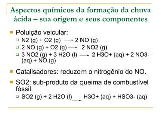 Aspectos químicos da formação da chuva ácida – sua origem e seus componentes Poluição veicular: N2 (g) + O2 (g)  2 NO (g)  2 NO (g) + O2 (g)  2 NO2 (g) 3 NO2 (g) + 3 H2O (l)  2 H3O+ (aq) + 2 NO3- (aq) + NO (g)  Catalisadores: reduzem o nitrogênio do NO. SO2: sub-produto da queima de combustível fóssil: SO2 (g) + 2 H2O (l)  H3O+ (aq) + HSO3- (aq)  