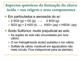 Aspectos químicos da formação da chuva ácida – sua origem e seus componentes Em particulados e aerossóis do ar: 2 SO2 (g) + O2 (g)  2 SO3 (g) SO3 (g) + 2 H2O (l)  H3O+ (aq) + HSO4- (aq) Ácido Sulfúrico: muito prejudicial ao solo As argilas do solo são circundadas por íons cálcio; O íon hidrogênio(do ácido) substitui o íon cálcio. Sulfato de cálcio: insolúvel em água(cálcio não mais circula. Fica indisponível para as plantas). 