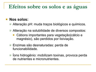 Efeitos sobre os solos e as águas Nos solos: Alteração pH: muda traços biológicos e químicos. Alteração na solubilidade de diversos compostos: Cátions importantes para vegetação(cálcio e magnésio), são perdidos por lixiviação. Enzimas são desnaturadas: perda de funcionabilidade. Íons hidrogênio: mobilizam toxinas, provoca perda de nutrientes e micronutrientes. 
