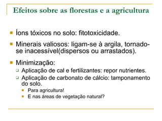 Efeitos sobre as florestas e a agricultura Íons tóxicos no solo: fitotoxicidade. Minerais valiosos: ligam-se à argila, tornado-se inacessível(dispersos ou arrastados). Minimização: Aplicação de cal e fertilizantes: repor nutrientes. Aplicação de carbonato de cálcio: tamponamento do solo. Para agricultura! E nas áreas de vegetação natural? 