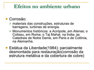 Efeitos no ambiente urbano Corrosão:  materiais das construções, estruturas de barragens, turbinas de energia. Monumentos históricos: a Acrópole, em Atenas; o Coliseu, em Roma; o Taj Mahal, na Índia; as Catedrais de Notre Dame, em Paris e de Colônia, na Alemanha.  Estátua da Liberdade(1984): parcialmente desmontada para restauração(corrosão da estrutura metálica e da cobertura de cobre) 