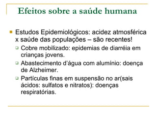 Efeitos sobre a saúde humana   Estudos Epidemiológicos: acidez atmosférica x saúde das populações – são recentes! Cobre mobilizado: epidemias de diarréia em crianças jovens. Abastecimento d’água com alumínio: doença de Alzheimer. Partículas finas em suspensão no ar(sais ácidos: sulfatos e nitratos): doenças respiratórias. 
