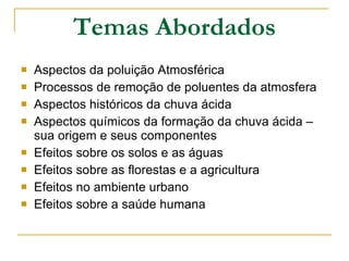Temas Abordados Aspectos da poluição Atmosférica  Processos de remoção de poluentes da atmosfera  Aspectos históricos da chuva ácida  Aspectos químicos da formação da chuva ácida – sua origem e seus componentes Efeitos sobre os solos e as águas  Efeitos sobre as florestas e a agricultura  Efeitos no ambiente urbano  Efeitos sobre a saúde humana  