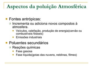 Aspectos da poluição Atmosférica Fontes antrópicas:  Incrementa ou adiciona novos compostos à atmosfera. Veículos, calefação, produção de energia(carvão ou combustíveis fósseis) Emissões industriais Poluentes secundários Reações químicas Fase gasosa Fase líquida(gotas das nuvens, neblinas, filmes) 