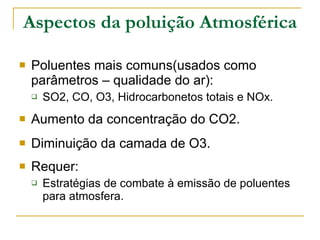 Aspectos da poluição Atmosférica Poluentes mais comuns(usados como parâmetros – qualidade do ar): SO2, CO, O3, Hidrocarbonetos totais e NOx. Aumento da concentração do CO2. Diminuição da camada de O3. Requer: Estratégias de combate à emissão de poluentes para atmosfera. 