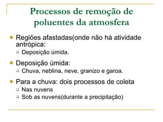 Processos de remoção de poluentes da atmosfera Regiões afastadas(onde não há atividade antrópica: Deposição úmida. Deposição úmida: Chuva, neblina, neve, granizo e garoa. Para a chuva: dois processos de coleta Nas nuvens Sob as nuvens(durante a precipitação) 