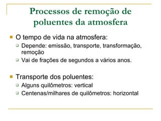 Processos de remoção de poluentes da atmosfera O tempo de vida na atmosfera: Depende: emissão, transporte, transformação, remoção Vai de frações de segundos a vários anos. Transporte dos poluentes: Alguns quilômetros: vertical Centenas/milhares de quilômetros: horizontal 