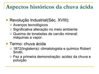 Aspectos históricos da chuva ácida Revolução Industrial(Séc. XVIII): Avanços tecnológicos Significativa alteração no meio ambiente Queima de toneladas de carvão mineral: máquinas a vapor.  Termo: chuva ácida 1872(Inglaterra): climatologista e químico Robert Smith. Fez a primeira demonstração: acidez da chuva e poluição 