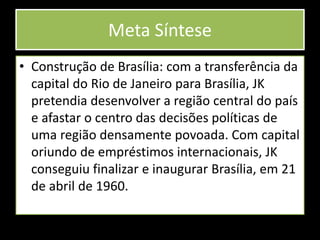 Meta Síntese
• Construção de Brasília: com a transferência da
capital do Rio de Janeiro para Brasília, JK
pretendia desenvolver a região central do país
e afastar o centro das decisões políticas de
uma região densamente povoada. Com capital
oriundo de empréstimos internacionais, JK
conseguiu finalizar e inaugurar Brasília, em 21
de abril de 1960.
 