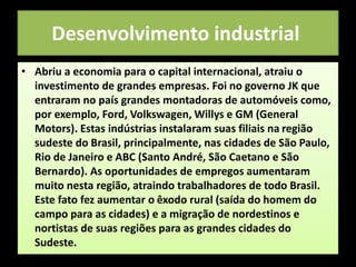 Desenvolvimento industrial
• Abriu a economia para o capital internacional, atraiu o
investimento de grandes empresas. Foi no governo JK que
entraram no país grandes montadoras de automóveis como,
por exemplo, Ford, Volkswagen, Willys e GM (General
Motors). Estas indústrias instalaram suas filiais na região
sudeste do Brasil, principalmente, nas cidades de São Paulo,
Rio de Janeiro e ABC (Santo André, São Caetano e São
Bernardo). As oportunidades de empregos aumentaram
muito nesta região, atraindo trabalhadores de todo Brasil.
Este fato fez aumentar o êxodo rural (saída do homem do
campo para as cidades) e a migração de nordestinos e
nortistas de suas regiões para as grandes cidades do
Sudeste.
 