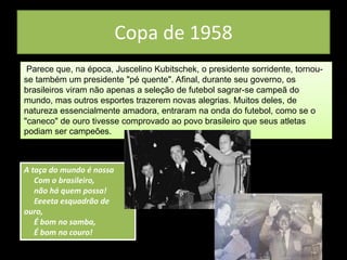 Copa de 1958
Parece que, na época, Juscelino Kubitschek, o presidente sorridente, tornou-
se também um presidente "pé quente". Afinal, durante seu governo, os
brasileiros viram não apenas a seleção de futebol sagrar-se campeã do
mundo, mas outros esportes trazerem novas alegrias. Muitos deles, de
natureza essencialmente amadora, entraram na onda do futebol, como se o
"caneco" de ouro tivesse comprovado ao povo brasileiro que seus atletas
podiam ser campeões.
A taça do mundo é nossa
Com o brasileiro,
não há quem possa!
Eeeeta esquadrão de
ouro,
É bom no samba,
É bom no couro!
 