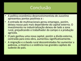 Conclusão
• A política econômica desenvolvimentista de Juscelino
apresentou pontos positivos e :
• A entrada de multinacionais gerou empregos, porém,
deixou nosso país mais dependente do capital externo. O
investimento na industrialização deixou de lado a zona
rural, prejudicando o trabalhador do campo e a produção
agrícola.
• O país ganhou uma nova capital, porém a dívida externa,
contraída para esta obra, aumentou significativamente.
• A migração e o êxodo rural descontrolados fez aumentar a
pobreza, a miséria e a violência nas grandes capitais do
sudeste do país.
 