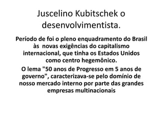 Juscelino Kubitschek o desenvolvimentista. Período de foi o pleno enquadramento do Brasil às  novas exigências do capitalismo internacional, que tinha os Estados Unidos como centro hegemônico. O lema &quot;50 anos de Progresso em 5 anos de governo&quot;, caracterizava-se pelo domínio de nosso mercado interno por parte das grandes empresas multinacionais  