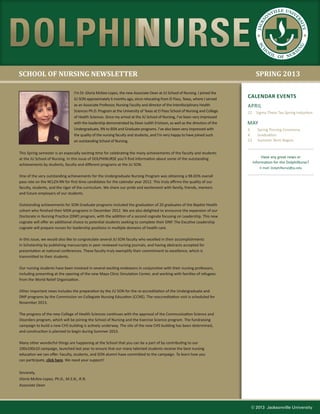 ILLE UNIV
                                                                                                                                              NV            E
                                                                                                                                          O




                                                                                                                                                            RS
                                                                                                                                        KS




                                                                                                                                                               IT
                                                                                                                                     JAC




                                                                                                                                                                 Y
                                                                                                                                     SC




                                                                                                                                                                G
                                                                                                                                                            IN
                                                                                                                                          O




                                                                                                                                      H
                                                                                                                                              OL            RS
                                                                                                                                                    OF NU



SCHOOL OF NURSING NEWSLETTER                                                                                                        SPRING 2013

                                 I’m Dr. Gloria McKee-Lopez, the new Associate Dean at JU School of Nursing. I joined the
                                 JU SON approximately 6 months ago, since relocating from El Paso, Texas, where I served
                                                                                                                              CALENDAR EVENTS
                                 as an Associate Professor, Nursing Faculty and director of the Interdisciplinary Health      APRIL
                                 Sciences Ph.D. Program at the University of Texas at El Paso School of Nursing and College   22     Sigma Theta Tau Spring Induction
                                 of Health Sciences. Since my arrival at the JU School of Nursing, I’ve been very impressed
                                 with the leadership demonstrated by Dean Judith Erickson, as well as the directors of the    MAY
                                 Undergraduate, RN to BSN and Graduate programs. I’ve also been very impressed with           3      Spring Pinning Ceremony
                                 the quality of the nursing faculty and students, and I’m very happy to have joined such      4      Graduation
                                 an outstanding School of Nursing.                                                            13     Summer Term Begins


This Spring semester is an especially exciting time for celebrating the many achievements of the faculty and students
at the JU School of Nursing. In this issue of DOLPHINURSE you’ll find information about some of the outstanding                         Have any great news or
                                                                                                                                   information for the DolphiNurse?
achievements by students, faculty and different programs at the JU SON.
                                                                                                                                       E-mail: DolphiNurse@ju.edu

One of the very outstanding achievements for the Undergraduate Nursing Program was obtaining a 98.65% overall
pass rate on the NCLEX-RN for first time candidates for the calendar year 2012. This truly affirms the quality of our
faculty, students, and the rigor of the curriculum. We share our pride and excitement with family, friends, mentors
and future employers of our students.

Outstanding achievements for SON Graduate programs included the graduation of 20 graduates of the Baptist Health
cohort who finished their MSN programs in December 2012. We are also delighted to announce the expansion of our
Doctorate in Nursing Practice (DNP) program, with the addition of a second cognate focusing on Leadership. This new
cognate will offer an additional choice to potential students seeking to complete their DNP. The Excutive Leadership
cognate will prepare nurses for leadership positions in multiple domains of health care.

In this issue, we would also like to congratulate several JU SON faculty who excelled in their accomplishments
in Scholarship by publishing manuscripts in peer reviewed nursing journals, and having abstracts accepted for
presentation at national conferences. These faculty truly exemplify their commitment to excellence, which is
transmitted to their students.

Our nursing students have been involved in several exciting endeavors in conjunction with their nursing professors,
including presenting at the opening of the new Mayo Clinic Simulation Center, and working with families of refugees
from the World Relief Organization.

Other important news includes the preparation by the JU SON for the re-accreditation of the Undergraduate and
DNP programs by the Commission on Collegiate Nursing Education (CCNE). The reaccreditation visit is scheduled for
November 2013.

The progress of the new College of Health Sciences continues with the approval of the Communication Science and
Disorders program, which will be joining the School of Nursing and the Exercise Science program. The fundraising
campaign to build a new CHS building is actively underway. The site of the new CHS building has been determined,
and construction is planned to begin during Summer 2013.

Many other wonderful things are happening at the School that you can be a part of by contributing to our
100x100x10 campaign, launched last year to ensure that our many talented students receive the best nursing
education we can offer. Faculty, students, and SON alumni have committed to the campaign. To learn how you
can participate, click here. We need your support!


Sincerely,
Gloria McKee-Lopez, Ph.D., M.S.N., R.N.
Associate Dean




                                                                                                                               © 2013 Jacksonville University
 