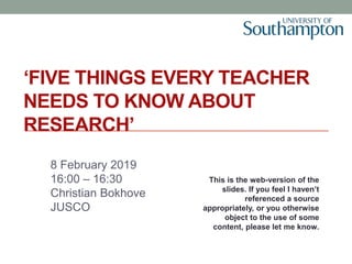 ‘FIVE THINGS EVERY TEACHER
NEEDS TO KNOW ABOUT
RESEARCH’
8 February 2019
16:00 – 16:30
Christian Bokhove
JUSCO
This is the web-version of the
slides. If you feel I haven’t
referenced a source
appropriately, or you otherwise
object to the use of some
content, please let me know.
 