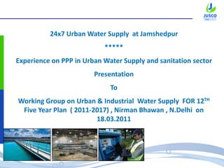 24x7 Urban Water Supply at Jamshedpur
*****
Experience on PPP in Urban Water Supply and sanitation sector
Presentation
To
Working Group on Urban & Industrial Water Supply FOR 12TH
Five Year Plan ( 2011-2017) , Nirman Bhawan , N.Delhi on
18.03.2011
 