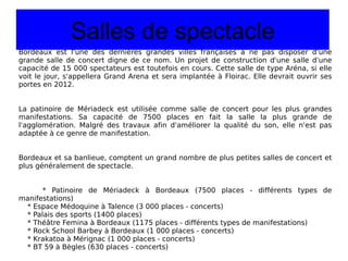 Salles de spectacle Bordeaux est l'une des dernières grandes villes françaises à ne pas disposer d'une grande salle de concert digne de ce nom. Un projet de construction d'une salle d'une capacité de 15 000 spectateurs est toutefois en cours. Cette salle de type Aréna, si elle voit le jour, s'appellera Grand Arena et sera implantée à Floirac. Elle devrait ouvrir ses portes en 2012. La patinoire de Mériadeck est utilisée comme salle de concert pour les plus grandes manifestations. Sa capacité de 7500 places en fait la salle la plus grande de l'agglomération. Malgré des travaux afin d'améliorer la qualité du son, elle n'est pas adaptée à ce genre de manifestation. Bordeaux et sa banlieue, comptent un grand nombre de plus petites salles de concert et plus généralement de spectacle. * Patinoire de Mériadeck à Bordeaux (7500 places - différents types de manifestations) * Espace Médoquine à Talence (3 000 places - concerts) * Palais des sports (1400 places) * Théâtre Femina à Bordeaux (1175 places - différents types de manifestations) * Rock School Barbey à Bordeaux (1 000 places - concerts) * Krakatoa à Mérignac (1 000 places - concerts) * BT 59 à Bègles (630 places - concerts) 