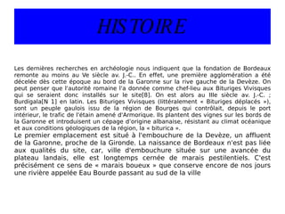 HISTOIRE Les dernières recherches en archéologie nous indiquent que la fondation de Bordeaux remonte au moins au Ve siècle av. J.-C.. En effet, une première agglomération a été décelée dès cette époque au bord de la Garonne sur la rive gauche de la Devèze. On peut penser que l'autorité romaine l'a donnée comme chef-lieu aux Bituriges Vivisques qui se seraient donc installés sur le site[8]. On est alors au IIIe siècle av. J.-C. ; Burdigala[N 1] en latin. Les Bituriges Vivisques (littéralement « Bituriges déplacés »), sont un peuple gaulois issu de la région de Bourges qui contrôlait, depuis le port intérieur, le trafic de l'étain amené d'Armorique. Ils plantent des vignes sur les bords de la Garonne et introduisent un cépage d’origine albanaise, résistant au climat océanique et aux conditions géologiques de la région, la « biturica ». Le premier emplacement est situé à l'embouchure de la Devèze, un affluent de la Garonne, proche de la Gironde. La naissance de Bordeaux n'est pas liée aux qualités du site, car, ville d'embouchure située sur une avancée du plateau landais, elle est longtemps cernée de marais pestilentiels. C'est précisément ce sens de « marais boueux » que conserve encore de nos jours une rivière appelée Eau Bourde passant au sud de la ville 
